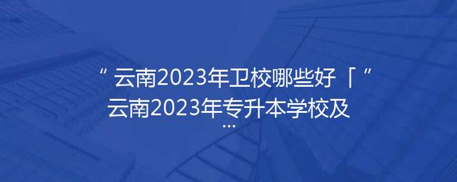 云南2023年卫校哪些好「云南2023年专升本学校及专业」