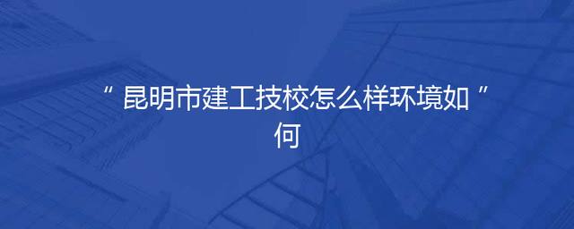 昆明市建工技校怎么样环境如何