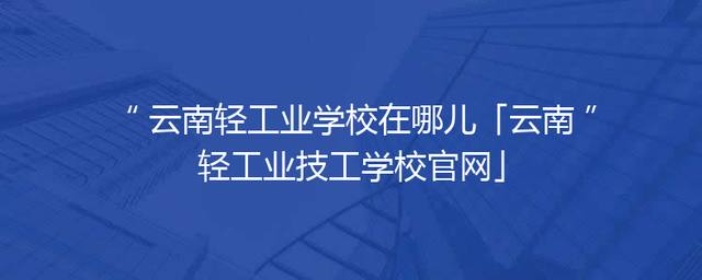 云南轻工业学校在哪儿「云南轻工业技工学校官网」