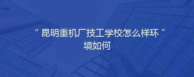 昆明重机厂技工学校怎么样环境如何