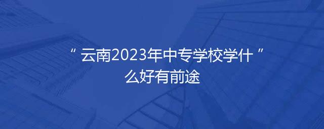 云南2023年中专学校学什么好有前途