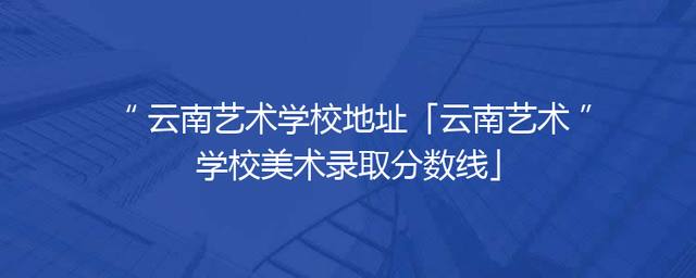 云南艺术学校地址「云南艺术学校美术录取分数线」