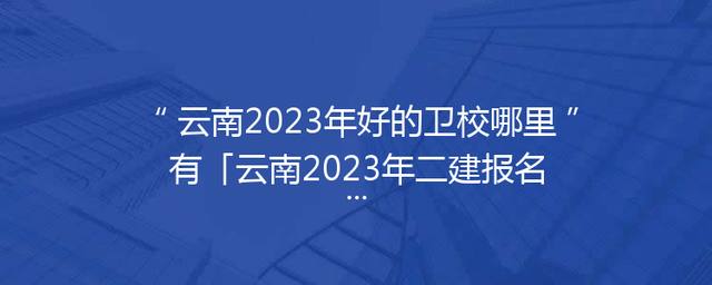 云南2023年好的卫校哪里有「云南2023年二建报名条件」
