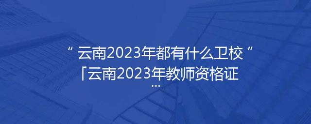 云南2023年都有什么卫校「云南2023年教师资格证报名时间」