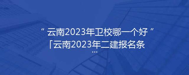 云南2023年卫校哪一个好「云南2023年二建报名条件」