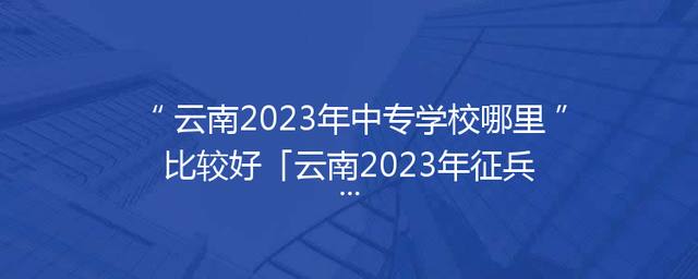云南2023年中专学校哪里比较好「云南2023年征兵报名时间」