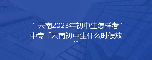 云南2023年初中生怎样考中专「云南初中生什么时候放寒假2023」