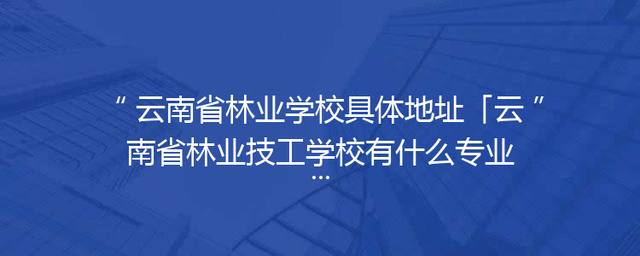 云南省林业学校具体地址「云南省林业技工学校有什么专业」