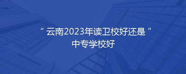 云南2023年读卫校好还是中专学校好