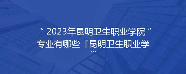 2023年昆明卫生职业学院专业有哪些「昆明卫生职业学院单招专业2023」 2023年昆明卫生职业学院专业有哪些「昆明卫生职业学院单招专业2023」