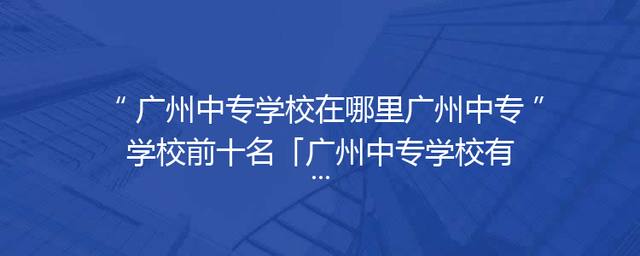 广州中专学校在哪里广州中专学校前十名「广州中专学校有哪些比较好」