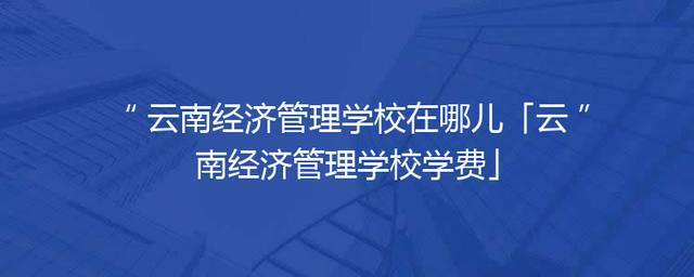 云南经济管理学校在哪儿「云南经济管理学校学费」