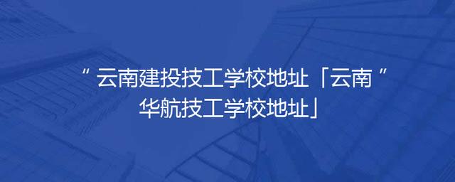 云南建投技工学校地址「云南华航技工学校地址」