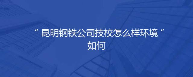 昆明钢铁公司技校怎么样环境如何