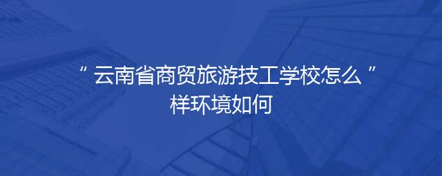 云南省商贸旅游技工学校怎么样环境如何