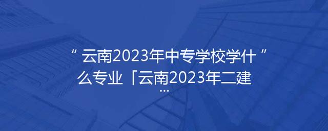 云南2023年中专学校学什么专业「云南2023年二建报名条件」