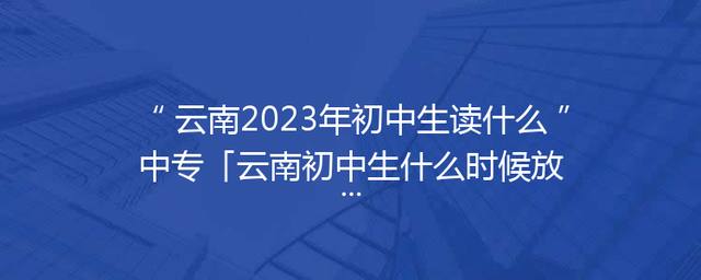 云南2023年初中生读什么中专「云南初中生什么时候放寒假2023」