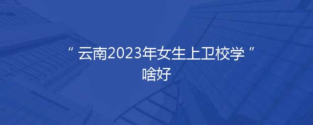 云南2023年女生上卫校学啥好