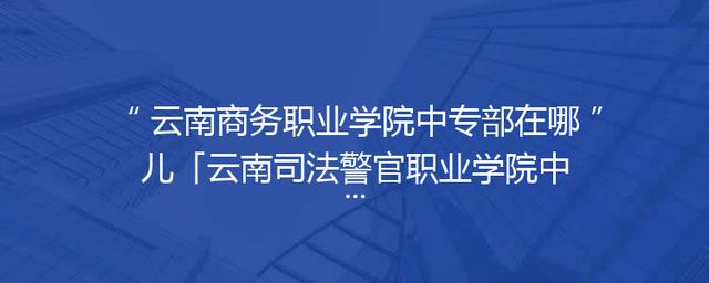 云南商务职业学院中专部在哪儿「云南司法警官职业学院中专部」