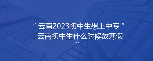 云南2023初中生想上中专「云南初中生什么时候放寒假2023」