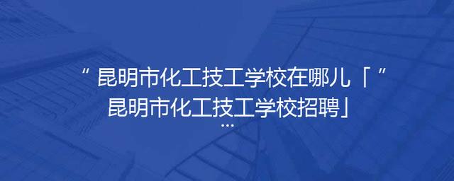 昆明市化工技工学校在哪儿「昆明市化工技工学校招聘」
