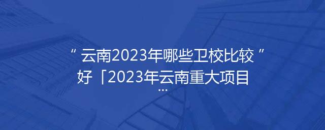 云南2023年哪些卫校比较好「2023年云南重大项目工程」