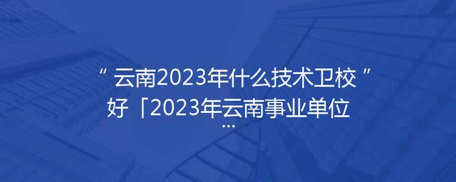 云南2023年什么技术卫校好「2023年云南事业单位考试公告」
