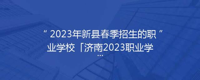 2023年新县春季招生的职业学校「济南2023职业学校春季招生」