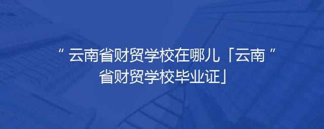 云南省财贸学校在哪儿「云南省财贸学校毕业证」