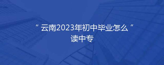 云南2023年初中毕业怎么读中专