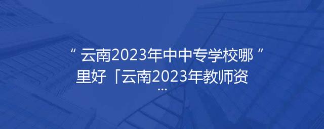 云南2023年中中专学校哪里好「云南2023年教师资格证报名时间」