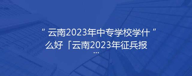 云南2023年中专学校学什么好「云南2023年征兵报名时间」