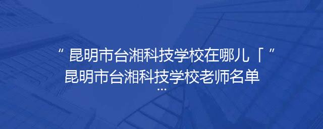 昆明市台湘科技学校在哪儿「昆明市台湘科技学校老师名单」