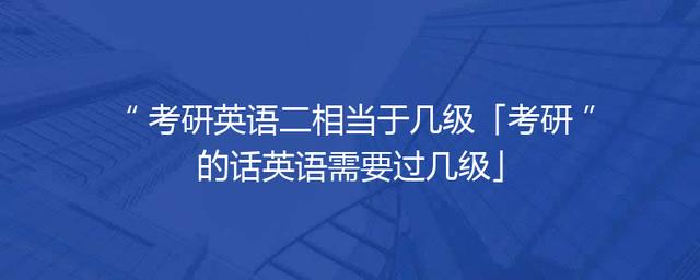 考研英语二相当于几级「考研的话英语需要过几级」