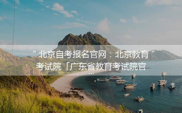 北京自考报名官网：北京教育考试院「广东省教育考试院官网自考报名」