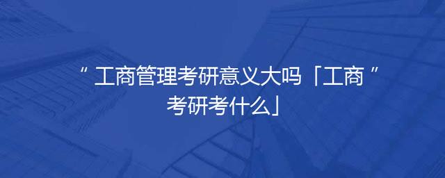 工商管理考研意义大吗「工商考研考什么」