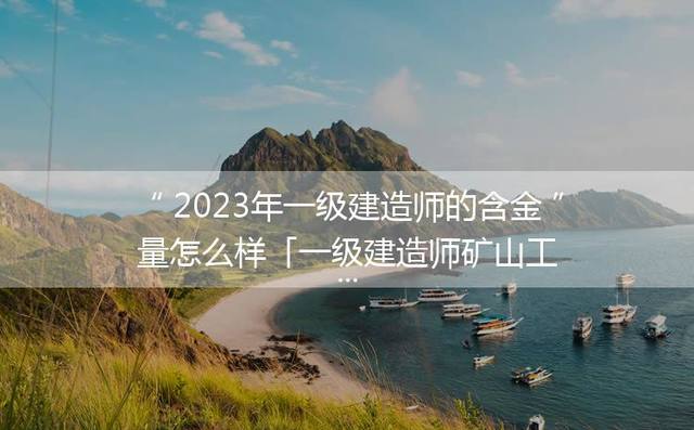2023年一级建造师的含金量怎么样「一级建造师矿山工程的含金量怎么样」