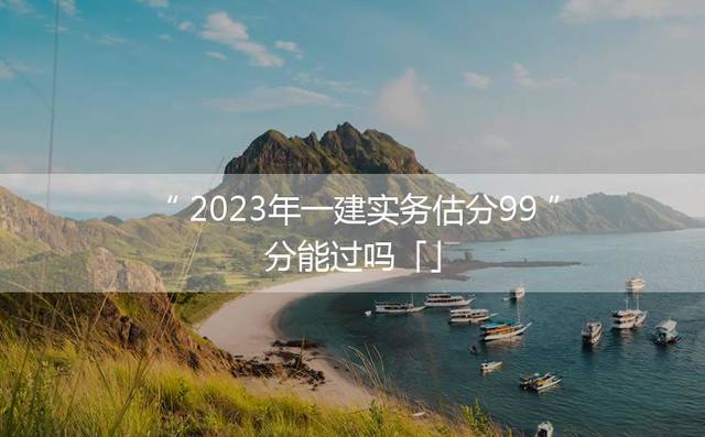 2023年一建实务估分99分能过吗「」