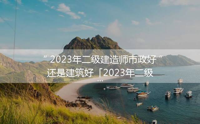 2023年二级建造师市政好还是建筑好「2023年二级建造师市政视频」