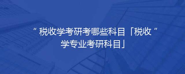 税收学考研考哪些科目「税收学专业考研科目」