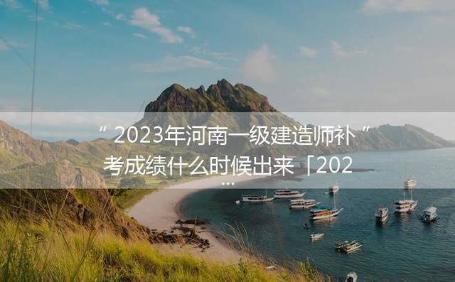 2023年河南一级建造师补考成绩什么时候出来「2023年一级建造师补考成绩算哪一年的成绩」