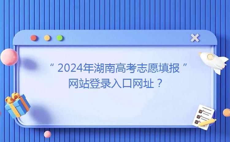 2024年湖南高考志愿填报网站登录入口网址？