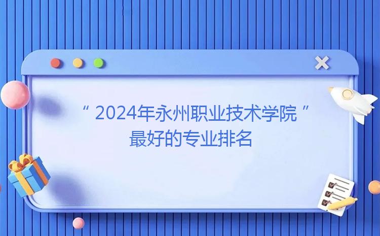 2024年永州职业技术学院最好的专业排名（特色专业排行）